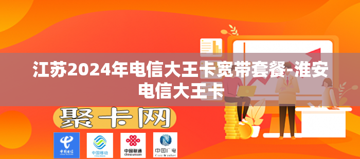 江苏2024年电信大王卡宽带套餐-淮安电信大王卡