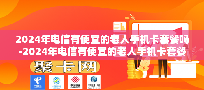 2024年电信有便宜的老人手机卡套餐吗-2024年电信有便宜的老人手机卡套餐吗多少钱