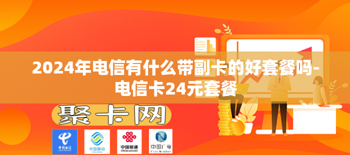 2024年电信有什么带副卡的好套餐吗-电信卡24元套餐