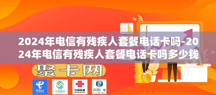 2024年电信有残疾人套餐电话卡吗-2024年电信有残疾人套餐电话卡吗多少钱