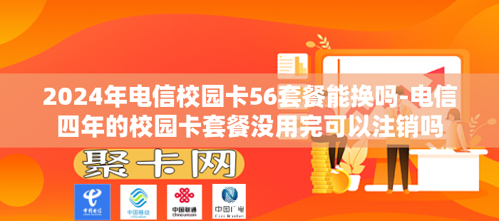 2024年电信校园卡56套餐能换吗-电信四年的校园卡套餐没用完可以注销吗