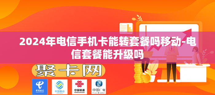 2024年电信手机卡能转套餐吗移动-电信套餐能升级吗