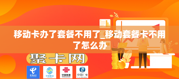 移动卡办了套餐不用了_移动套餐卡不用了怎么办