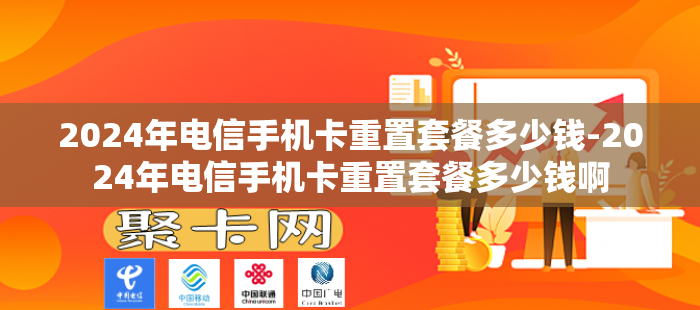 2024年电信手机卡重置套餐多少钱-2024年电信手机卡重置套餐多少钱啊