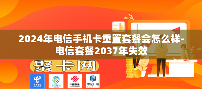 2024年电信手机卡重置套餐会怎么样-电信套餐2037年失效
