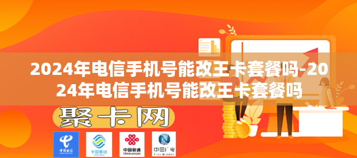 2024年电信手机号能改王卡套餐吗-2024年电信手机号能改王卡套餐吗
