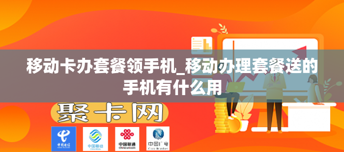 移动卡办套餐领手机_移动办理套餐送的手机有什么用