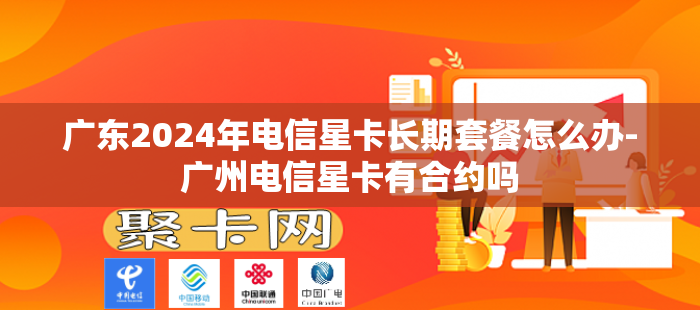 广东2024年电信星卡长期套餐怎么办-广州电信星卡有合约吗