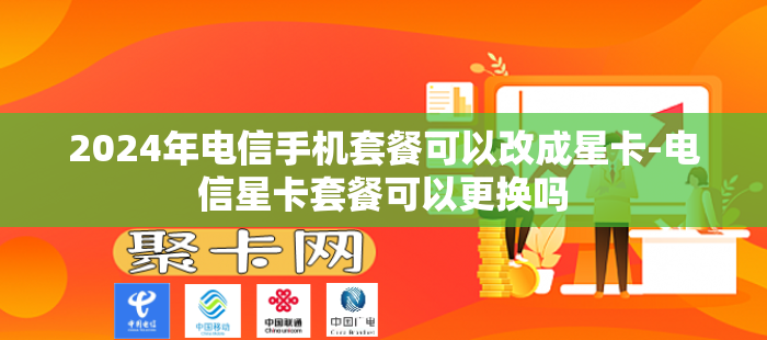 2024年电信手机套餐可以改成星卡-电信星卡套餐可以更换吗