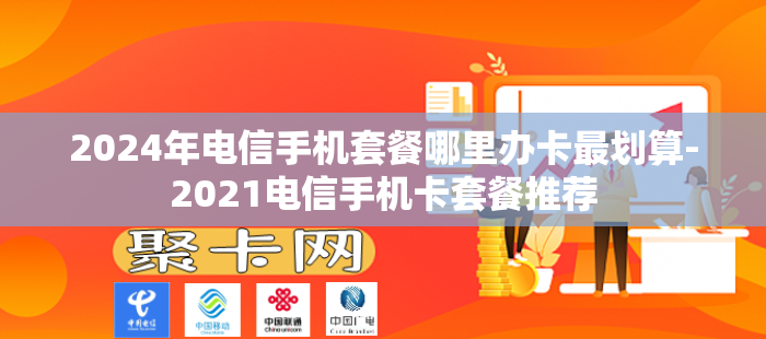 2024年电信手机套餐哪里办卡最划算-2021电信手机卡套餐推荐