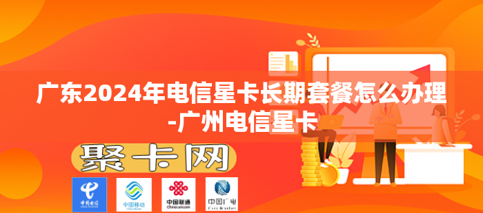 广东2024年电信星卡长期套餐怎么办理-广州电信星卡