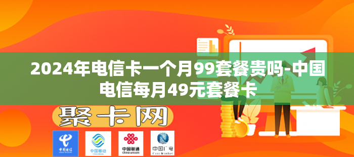 2024年电信卡一个月99套餐贵吗-中国电信每月49元套餐卡
