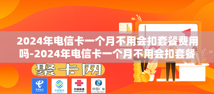 2024年电信卡一个月不用会扣套餐费用吗-2024年电信卡一个月不用会扣套餐费用吗多少钱
