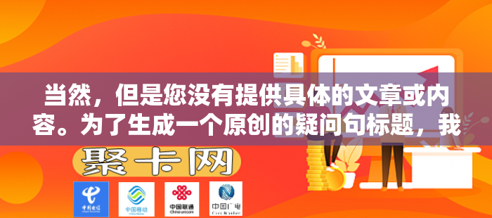 当然，但是您没有提供具体的文章或内容。为了生成一个原创的疑问句标题，我需要知道文章的主题或者至少是一些关键信息。如果您能提供这些细节，我将能够为您创建一个相关的疑问句标题。例如，如果文章是关于气候变化的影响，那么一个可能的疑问句标题可能是，气候变化对我们的未来有何影响？请提供一些文章内容，以便我能更好地帮助您。