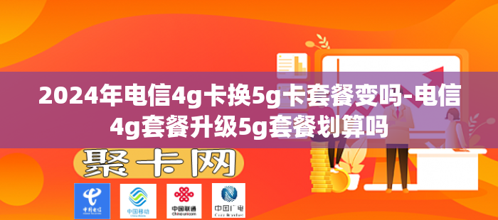 2024年电信4g卡换5g卡套餐变吗-电信4g套餐升级5g套餐划算吗