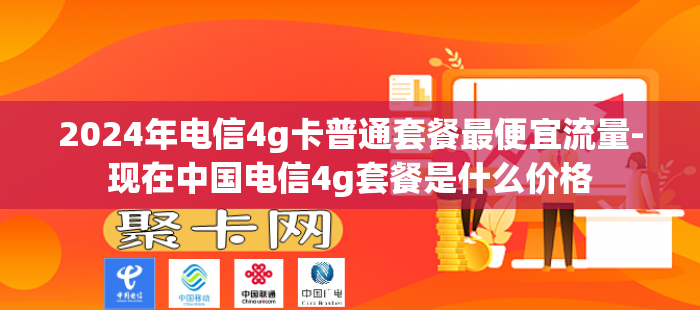 2024年电信4g卡普通套餐最便宜流量-现在中国电信4g套餐是什么价格