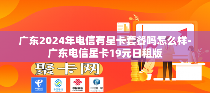 广东2024年电信有星卡套餐吗怎么样-广东电信星卡19元日租版