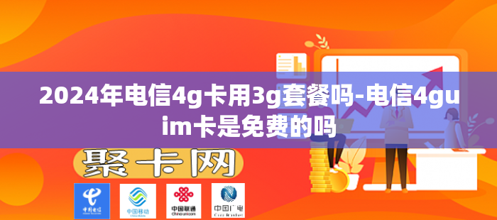 2024年电信4g卡用3g套餐吗-电信4guim卡是免费的吗