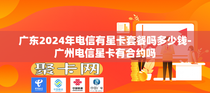 广东2024年电信有星卡套餐吗多少钱-广州电信星卡有合约吗