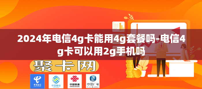 2024年电信4g卡能用4g套餐吗-电信4g卡可以用2g手机吗