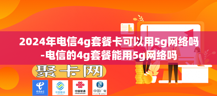2024年电信4g套餐卡可以用5g网络吗-电信的4g套餐能用5g网络吗
