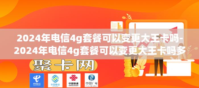 2024年电信4g套餐可以变更大王卡吗-2024年电信4g套餐可以变更大王卡吗多少钱