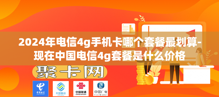 2024年电信4g手机卡哪个套餐最划算-现在中国电信4g套餐是什么价格