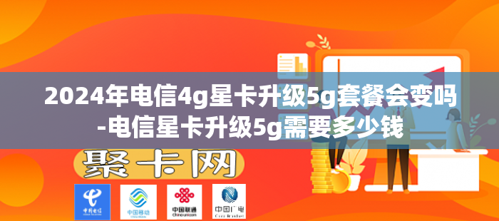 2024年电信4g星卡升级5g套餐会变吗-电信星卡升级5g需要多少钱