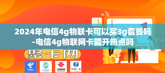 2024年电信4g物联卡可以买3g套餐吗-电信4g物联网卡能开热点吗