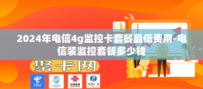 2024年电信4g监控卡套餐最低费用-电信装监控套餐多少钱
