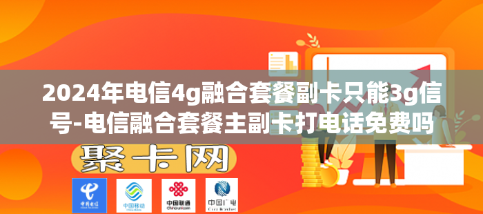 2024年电信4g融合套餐副卡只能3g信号-电信融合套餐主副卡打电话免费吗