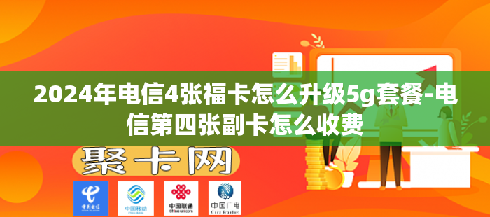 2024年电信4张福卡怎么升级5g套餐-电信第四张副卡怎么收费