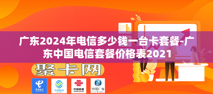 广东2024年电信多少钱一台卡套餐-广东中国电信套餐价格表2021