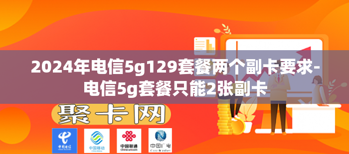2024年电信5g129套餐两个副卡要求-电信5g套餐只能2张副卡