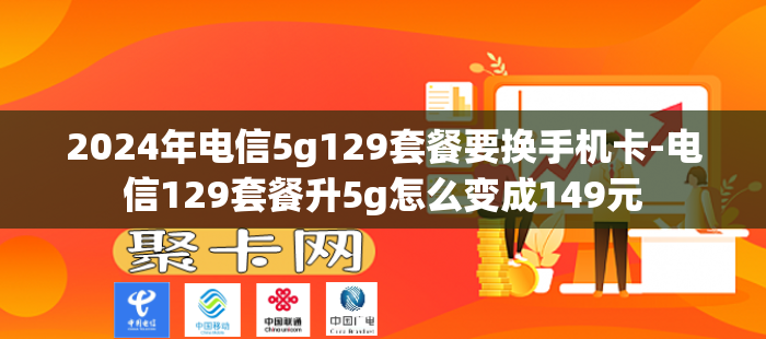 2024年电信5g129套餐要换手机卡-电信129套餐升5g怎么变成149元