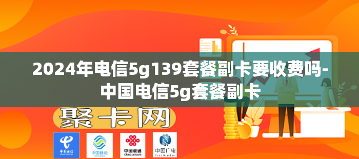 2024年电信5g139套餐副卡要收费吗-中国电信5g套餐副卡