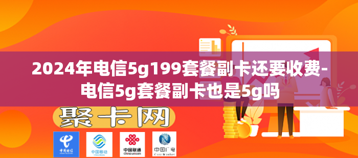 2024年电信5g199套餐副卡还要收费-电信5g套餐副卡也是5g吗