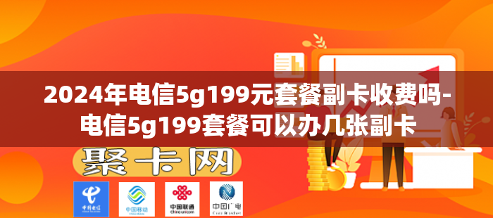 2024年电信5g199元套餐副卡收费吗-电信5g199套餐可以办几张副卡