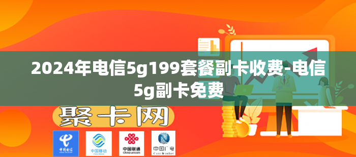 2024年电信5g199套餐副卡收费-电信5g副卡免费