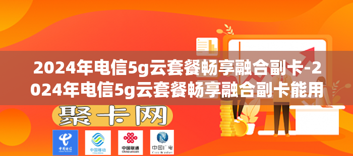 2024年电信5g云套餐畅享融合副卡-2024年电信5g云套餐畅享融合副卡能用吗