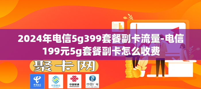 2024年电信5g399套餐副卡流量-电信199元5g套餐副卡怎么收费
