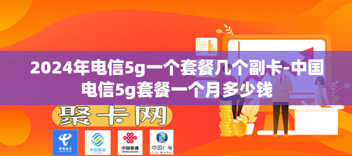 2024年电信5g一个套餐几个副卡-中国电信5g套餐一个月多少钱