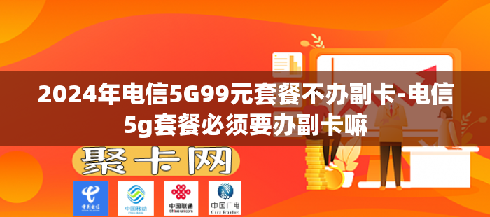 2024年电信5G99元套餐不办副卡-电信5g套餐必须要办副卡嘛