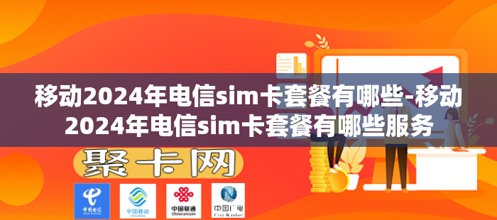 移动2024年电信sim卡套餐有哪些-移动2024年电信sim卡套餐有哪些服务