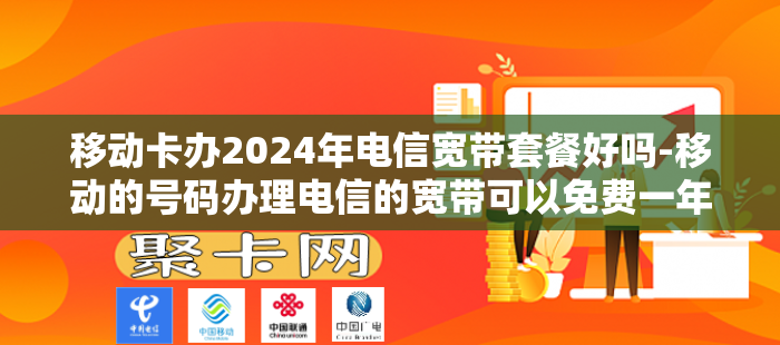 移动卡办2024年电信宽带套餐好吗-移动的号码办理电信的宽带可以免费一年吗