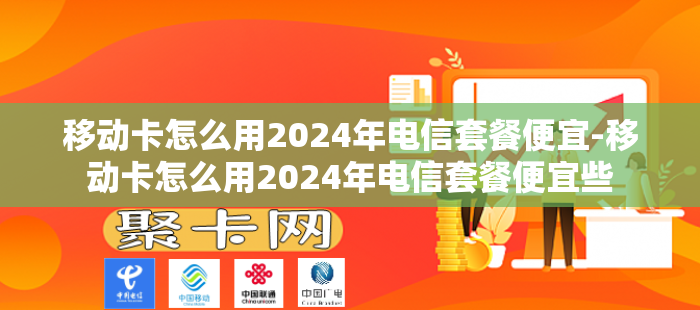 移动卡怎么用2024年电信套餐便宜-移动卡怎么用2024年电信套餐便宜些