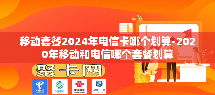 移动套餐2024年电信卡哪个划算-2020年移动和电信哪个套餐划算