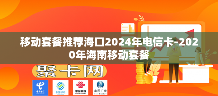 移动套餐推荐海口2024年电信卡-2020年海南移动套餐