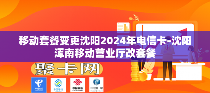 移动套餐变更沈阳2024年电信卡-沈阳浑南移动营业厅改套餐