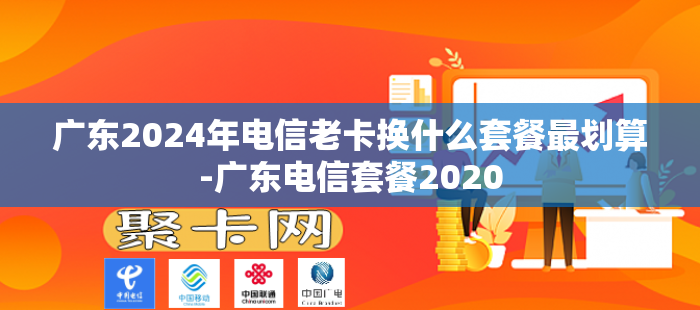 广东2024年电信老卡换什么套餐最划算-广东电信套餐2020
